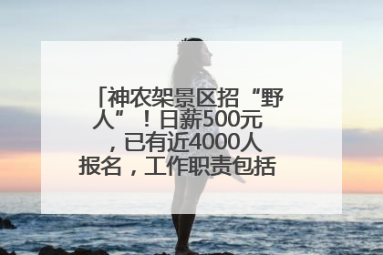 神农架景区招“野人”！日薪500元，已有近4000人报名，工作职责包括“接受游客投喂”
